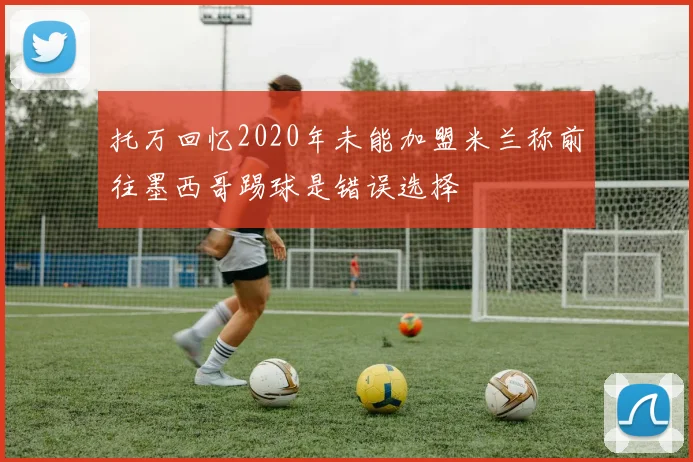 托万回忆2020年未能加盟米兰称前往墨西哥踢球是错误选择