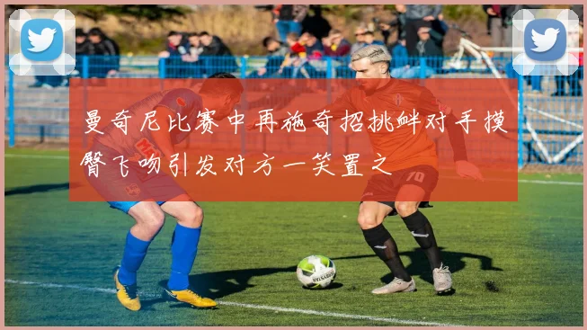 曼奇尼比赛中再施奇招挑衅对手摸臀飞吻引发对方一笑置之