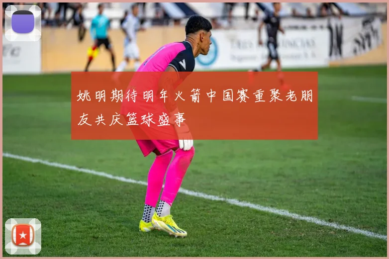 姚明期待明年火箭中国赛重聚老朋友共庆篮球盛事