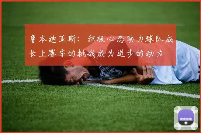 鲁本迪亚斯：积极心态助力球队成长上赛季的挑战成为进步的动力