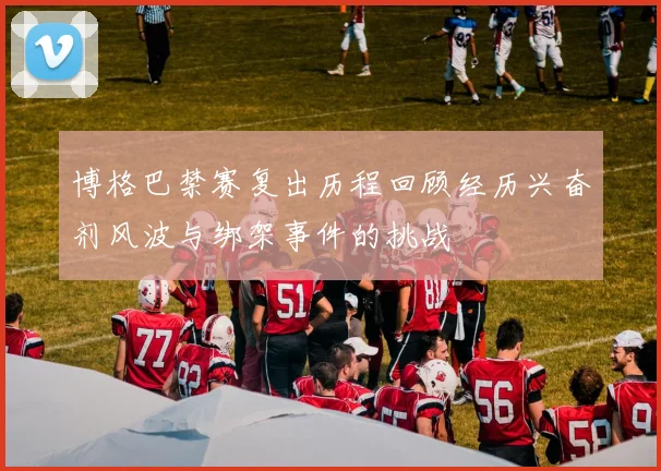 博格巴禁赛复出历程回顾经历兴奋剂风波与绑架事件的挑战