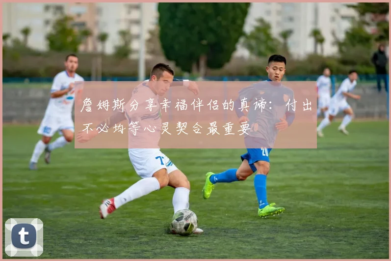 詹姆斯分享幸福伴侣的真谛：付出不必均等心灵契合最重要
