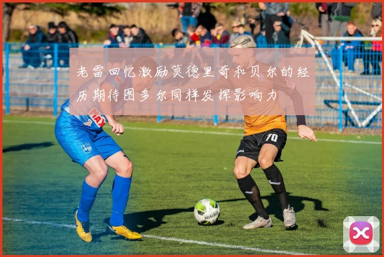 老雷回忆激励莫德里奇和贝尔的经历期待图多尔同样发挥影响力