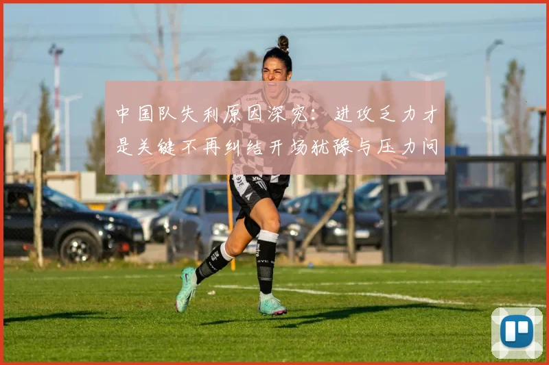 中国队失利原因深究：进攻乏力才是关键不再纠结开场犹豫与压力问题