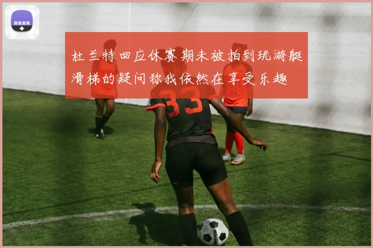 杜兰特回应休赛期未被拍到玩游艇滑梯的疑问称我依然在享受乐趣