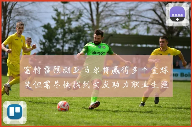 富特雷预测亚马尔将赢得多个金球奖但需尽快找到女友助力职业生涯