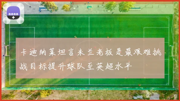 卡迪纳莱坦言米兰老板是最艰难挑战目标提升球队至英超水平