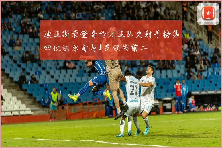 迪亚斯荣登哥伦比亚队史射手榜第四位法尔考与J罗领衔前二