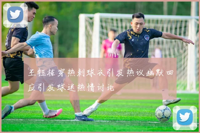 王钰栋穿热刺球衣引发热议幽默回应引发球迷热情讨论