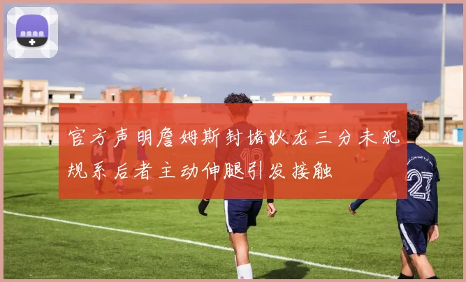 官方声明詹姆斯封堵狄龙三分未犯规系后者主动伸腿引发接触