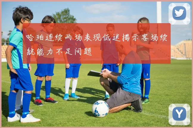 哈珀连续两场表现低迷揭示客场续航能力不足问题