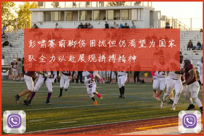 彭啸赛前脚伤困扰但仍渴望为国家队全力以赴展现拼搏精神