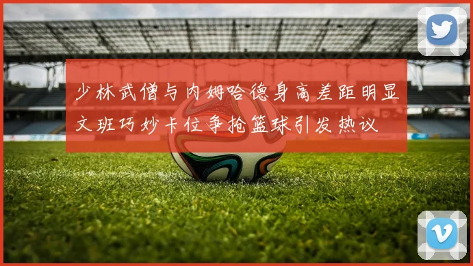 少林武僧与内姆哈德身高差距明显文班巧妙卡位争抢篮球引发热议