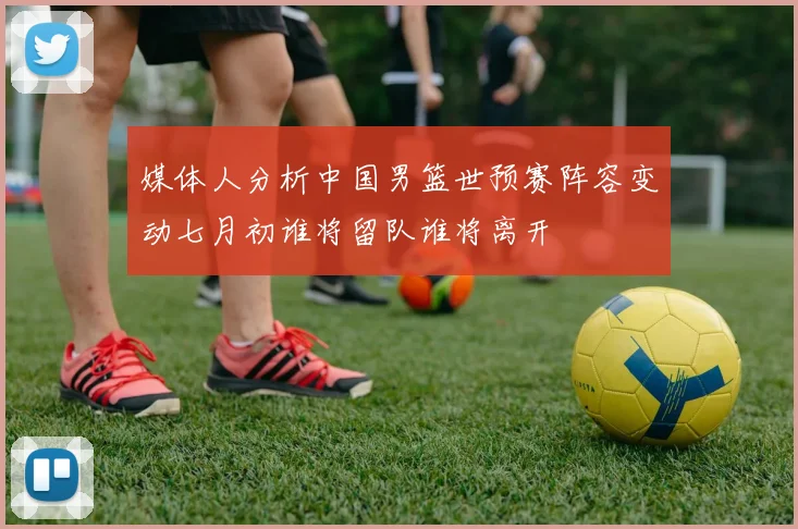 媒体人分析中国男篮世预赛阵容变动七月初谁将留队谁将离开