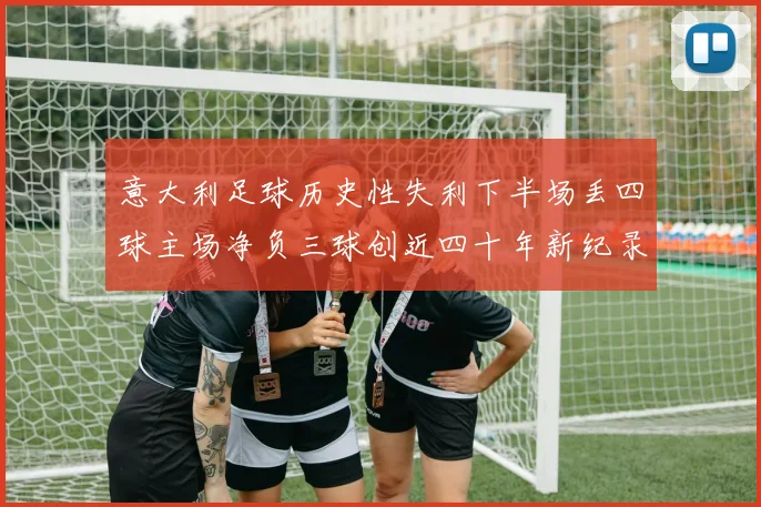 意大利足球历史性失利下半场丢四球主场净负三球创近四十年新纪录
