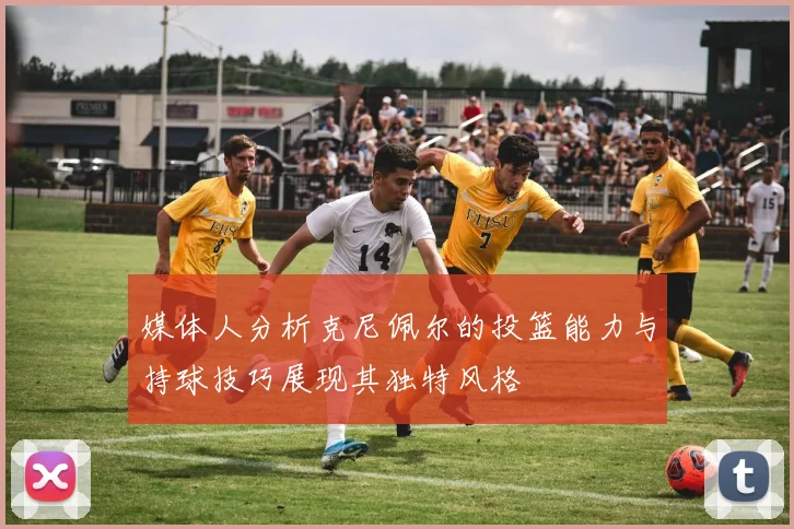 媒体人分析克尼佩尔的投篮能力与持球技巧展现其独特风格