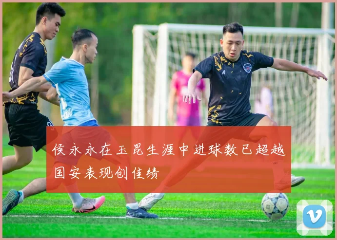 侯永永在玉昆生涯中进球数已超越国安表现创佳绩
