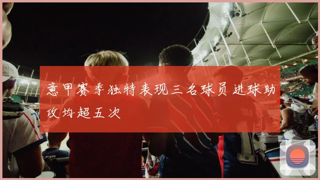 意甲赛季独特表现三名球员进球助攻均超五次