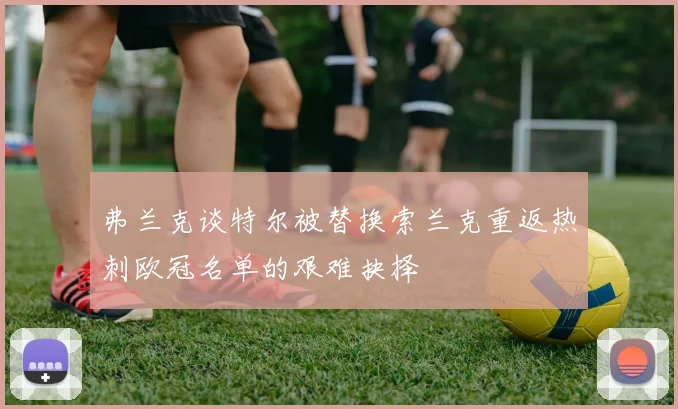 弗兰克谈特尔被替换索兰克重返热刺欧冠名单的艰难抉择